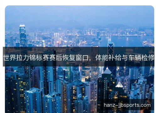 世界拉力锦标赛赛后恢复窗口，体能补给与车辆检修